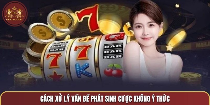 Cách xử lý vấn đề phát sinh cược không ý thức